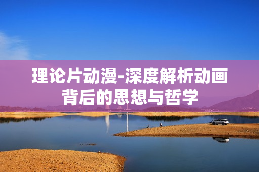 理论片动漫-深度解析动画背后的思想与哲学