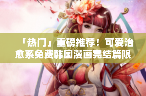 「热门」重磅推荐！可爱治愈系免费韩国漫画完结篇限时阅读！
