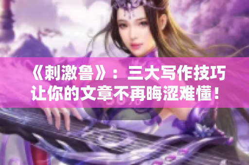 《刺激鲁》：三大写作技巧让你的文章不再晦涩难懂！