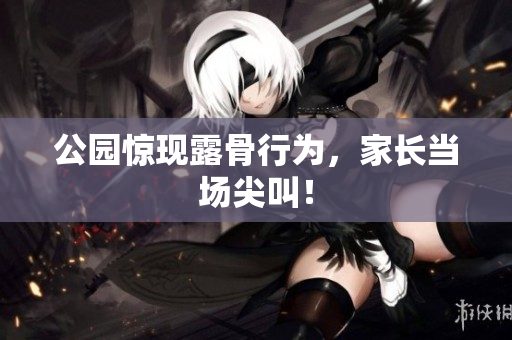 公园惊现露骨行为，家长当场尖叫！