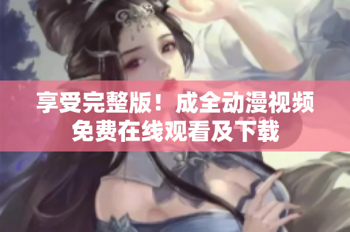 享受完整版！成全动漫视频免费在线观看及下载