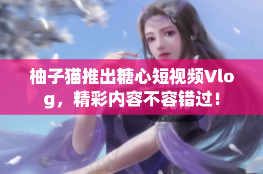 柚子猫推出糖心短视频Vlog，精彩内容不容错过！