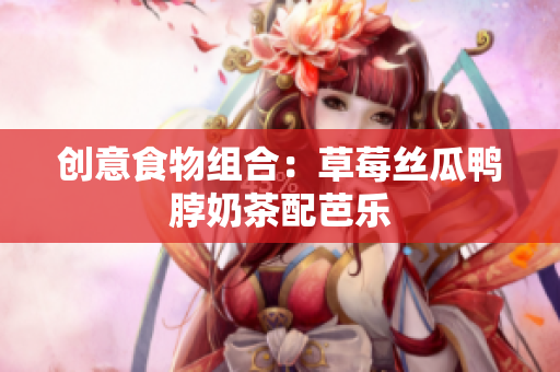 创意食物组合：草莓丝瓜鸭脖奶茶配芭乐