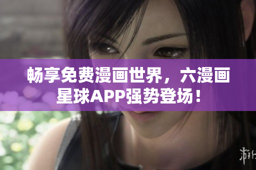 畅享免费漫画世界，六漫画星球APP强势登场！