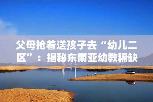 父母抢着送孩子去“幼儿二区”：揭秘东南亚幼教稀缺真相