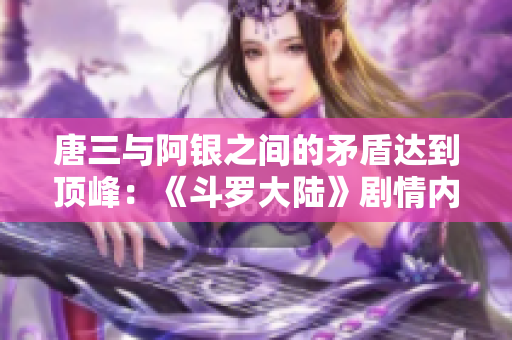 唐三与阿银之间的矛盾达到顶峰：《斗罗大陆》剧情内幕