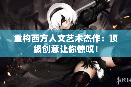 重构西方人文艺术杰作：顶级创意让你惊叹！