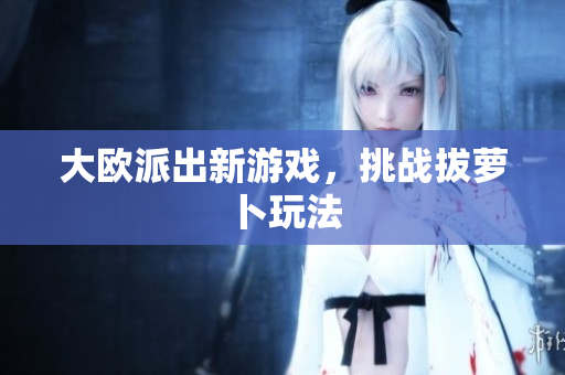 大欧派出新游戏，挑战拔萝卜玩法