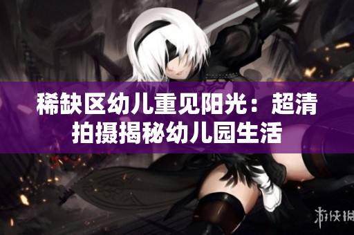 稀缺区幼儿重见阳光：超清拍摄揭秘幼儿园生活