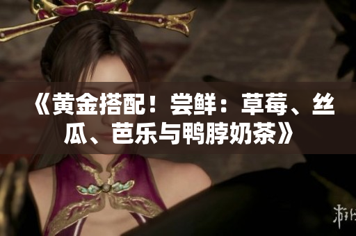 《黄金搭配！尝鲜：草莓、丝瓜、芭乐与鸭脖奶茶》