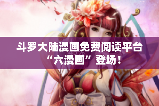 斗罗大陆漫画免费阅读平台“六漫画”登场！