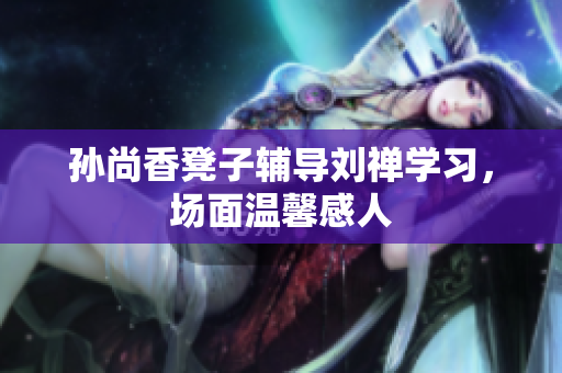 孙尚香凳子辅导刘禅学习，场面温馨感人