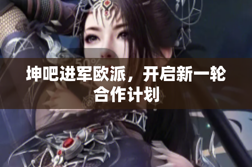 坤吧进军欧派，开启新一轮合作计划