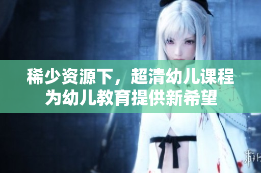 稀少资源下，超清幼儿课程为幼儿教育提供新希望
