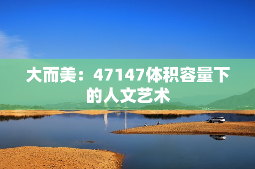 大而美：47147体积容量下的人文艺术
