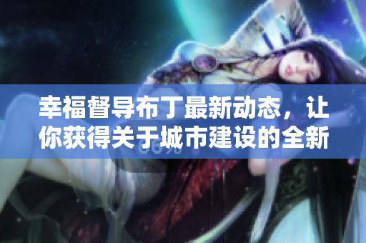 幸福督导布丁最新动态，让你获得关于城市建设的全新视角