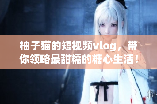 柚子猫的短视频vlog，带你领略最甜糯的糖心生活！