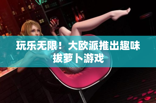 玩乐无限！大欧派推出趣味拔萝卜游戏