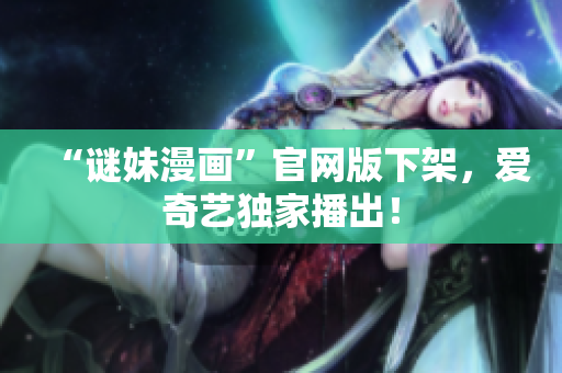 “谜妹漫画”官网版下架，爱奇艺独家播出！