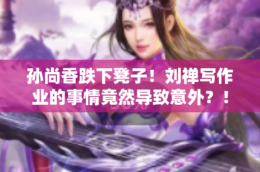 孙尚香跌下凳子！刘禅写作业的事情竟然导致意外？！