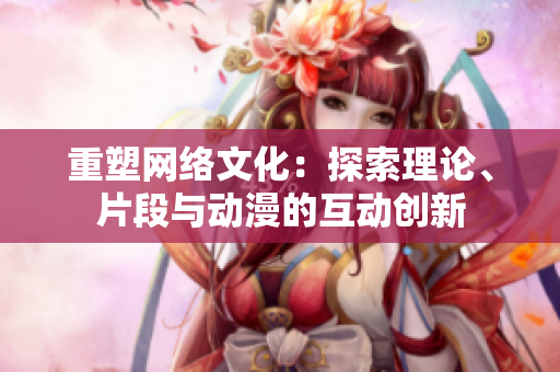 重塑网络文化：探索理论、片段与动漫的互动创新