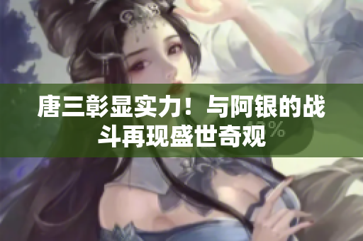 唐三彰显实力！与阿银的战斗再现盛世奇观