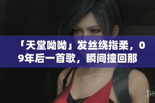 「天堂呦呦」发丝绕指柔，09年后一首歌，瞬间撞回那一年！