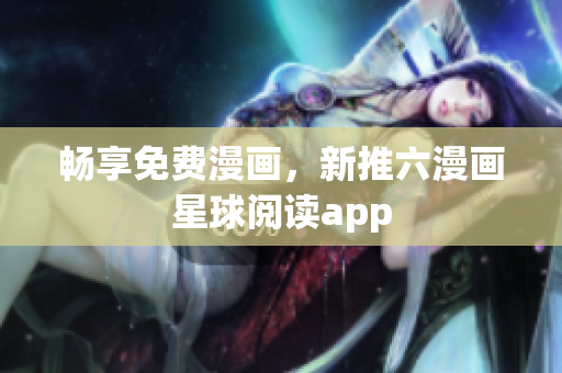 畅享免费漫画，新推六漫画星球阅读app