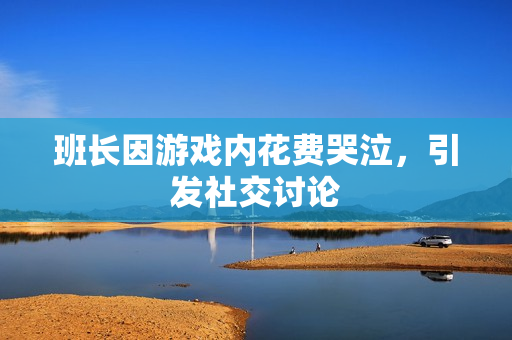 班长因游戏内花费哭泣，引发社交讨论