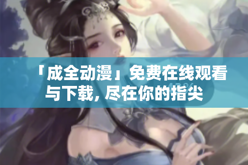 「成全动漫」免费在线观看与下载, 尽在你的指尖
