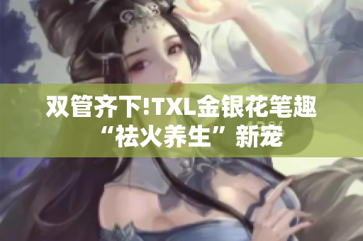 双管齐下!TXL金银花笔趣“祛火养生”新宠