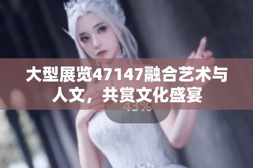 大型展览47147融合艺术与人文，共赏文化盛宴