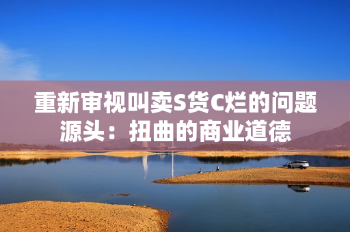 重新审视叫卖S货C烂的问题源头：扭曲的商业道德