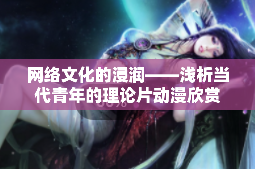 网络文化的浸润——浅析当代青年的理论片动漫欣赏