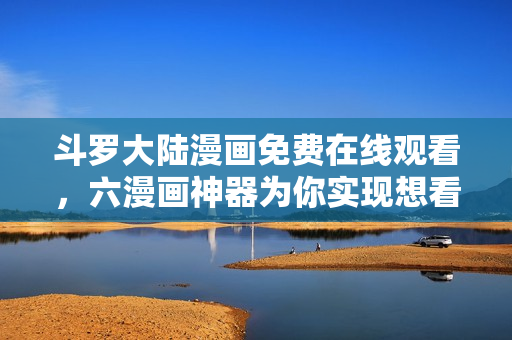 斗罗大陆漫画免费在线观看，六漫画神器为你实现想看即看