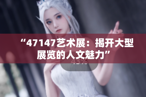 “47147艺术展：揭开大型展览的人文魅力”
