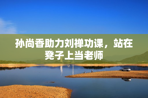 孙尚香助力刘禅功课，站在凳子上当老师