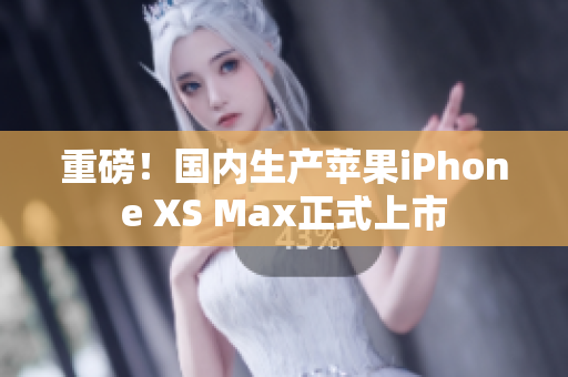 重磅！国内生产苹果iPhone XS Max正式上市