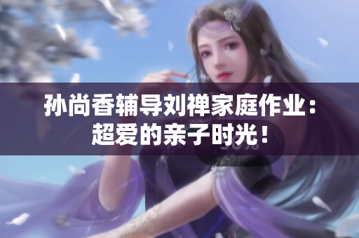 孙尚香辅导刘禅家庭作业：超爱的亲子时光！