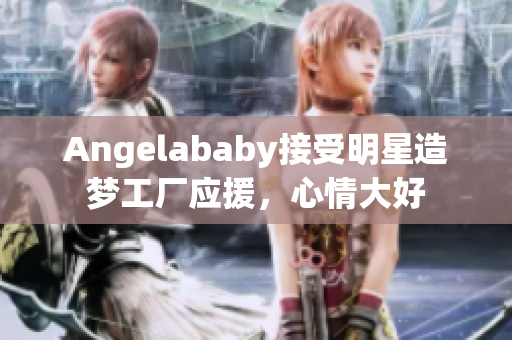 Angelababy接受明星造梦工厂应援，心情大好