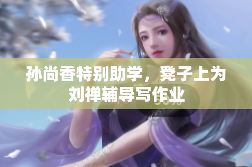 孙尚香特别助学，凳子上为刘禅辅导写作业