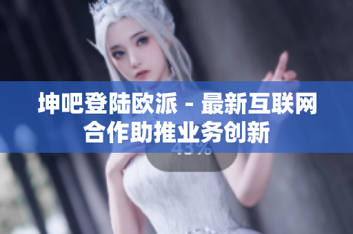 坤吧登陆欧派 - 最新互联网合作助推业务创新