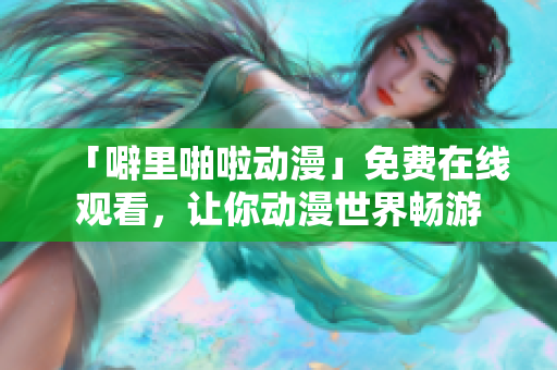 「噼里啪啦动漫」免费在线观看，让你动漫世界畅游