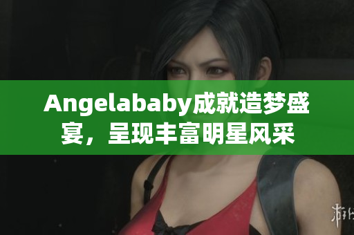 Angelababy成就造梦盛宴，呈现丰富明星风采