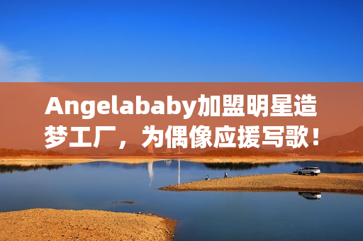 Angelababy加盟明星造梦工厂，为偶像应援写歌！