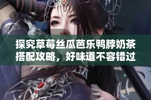 探究草莓丝瓜芭乐鸭脖奶茶搭配攻略，好味道不容错过！