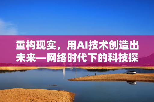 重构现实，用AI技术创造出未来—网络时代下的科技探索