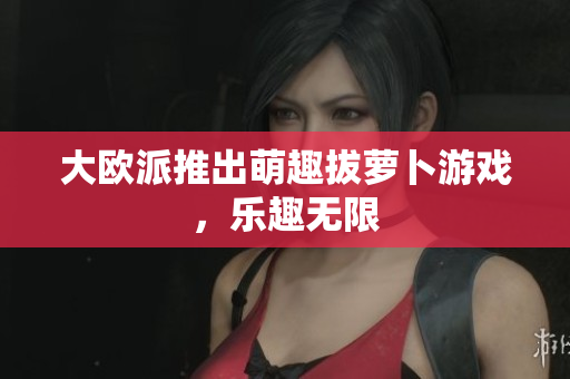 大欧派推出萌趣拔萝卜游戏，乐趣无限