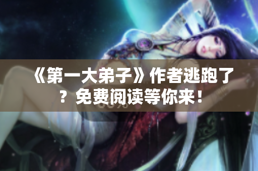 《第一大弟子》作者逃跑了？免费阅读等你来！