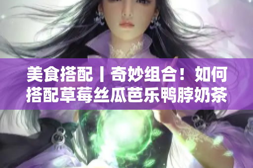 美食搭配丨奇妙组合！如何搭配草莓丝瓜芭乐鸭脖奶茶？